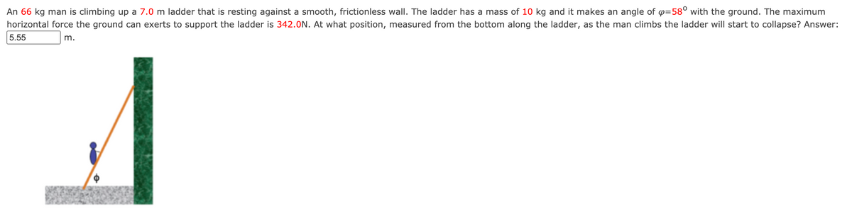 An 66 kg man is climbing up a 7.0 m ladder that is resting against a smooth, frictionless wall. The ladder has a mass of 10 kg and it makes an angle of p=58° with the ground. The maximum
horizontal force the ground can exerts to support the ladder is 342.ON. At what position, measured from the bottom along the ladder, as the man climbs the ladder will start to collapse? Answer:
5.55
m.
