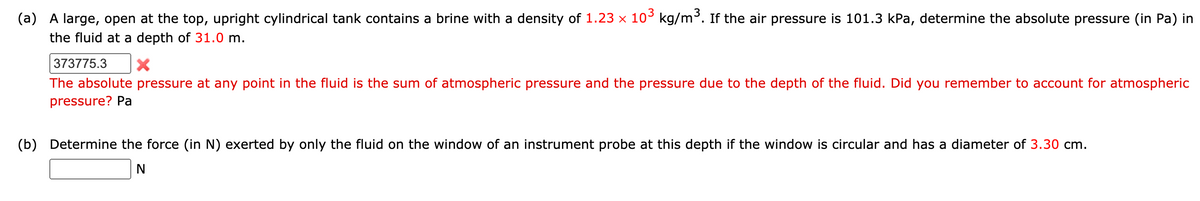 (a) A large, open at the top, upright cylindrical tank contains a brine with a density of 1.23 x 10° kg/m³. If the air pressure is 101.3 kPa, determine the absolute pressure (in Pa) in
the fluid at a depth of 31.0 m.
373775.3
The absolute pressure at any point in the fluid is the sum of atmospheric pressure and the pressure due to the depth of the fluid. Did you remember to account for atmospheric
pressure? Pa
(b) Determine the force (in N) exerted by only the fluid on the window of an instrument probe at this depth if the window is circular and has a diameter of 3.30 cm.
