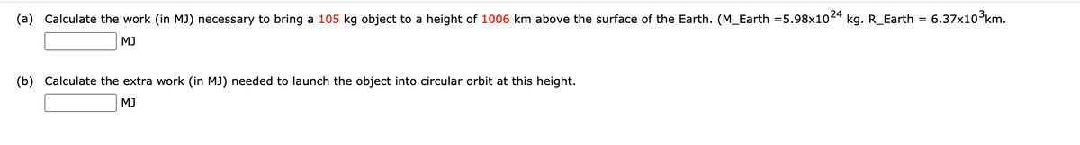 (a) Calculate the work (in MJ) necessary to bring a 105 kg object to a height of 1006 km above the surface of the Earth. (M_Earth =5.98x1024
kg. R_Earth
6.37x10 km.
MJ
(b) Calculate the extra work (in MJ) needed to launch the object into circular orbit at this height.
MJ
