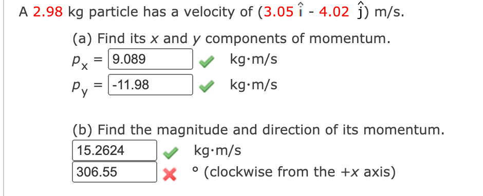 A 2.98 kg particle has a velocity of (3.05 î - 4.02 j) m/s.
(a) Find its x and y components of momentum.
Px
= 9.089
kg•m/s
Py
= |-11.98
kg•m/s
(b) Find the magnitude and direction of its momentum.
15.2624
kg•m/s
306.55
° (clockwise from the +x axis)
