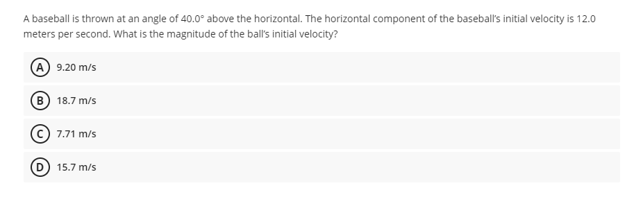 A baseball is thrown at an angle of 40.0° above the horizontal. The horizontal component of the baseball's initial velocity is 12.0
meters per second. What is the magnitude of the ball's initial velocity?
(A) 9.20 m/s
B 18.7 m/s
7.71 m/s
D) 15.7 m/s
