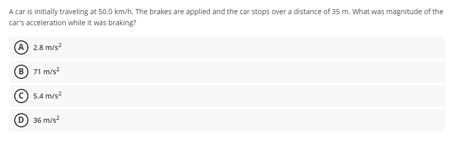 A car is initially traveling at 50.0 km/h. The brakes are applied and the car stops over a distance of 35 m. What was magnitude of the
car's acceleration while it was braking?
(A 2.8 m/s?
B 71 m/s?
5.4 m/s?
(D) 36 m/s?
