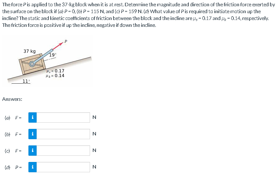 The force Pis applied to the 37-kg block when it is at rest. Determine the magnitude and direction of the friction force exerted by
the surface on the block if (a) P = 0, (b) P= 115 N, and (c) P = 159 N. (d) What value of Pis required to initiate motion up the
incline? The static and kinetic coefficients of friction between the block and the incline are u, = 0.17 and Hg = 0.14, respectively.
The friction force is positive if up the incline, negative if down the incline.
37 kg
19°
H, = 0.17
H = 0.14
11
Answers:
(a) F=
i
(b) F=
i
N
(c) F=
i
N
(d) P=
i
N
