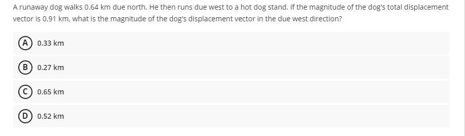 A runaway dog walks 0.64 km due north. He then runs due west to a hot dog stand. If the magnitude of the dog's total displacement
vector is 0.91 km, what is the magnitude of the dog's displacement vector in the due west direction?
(A) 0.33 km
в) 0.27 km
0.65 km
D 0.52 km
