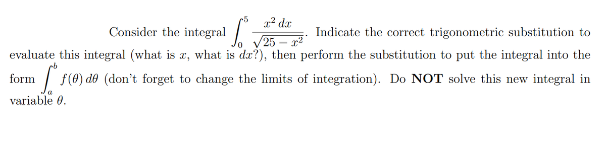 x² dx
Consider the integral . 25 - 2²'
Indicate the correct trigonometric substitution to
evaluate this integral (what is x, what is dx?), then perform the substitution to put the integral into the
form
1 | f(0) d0 (don't forget to change the limits of integration). Do NOT solve this new integral in
variable 0.
