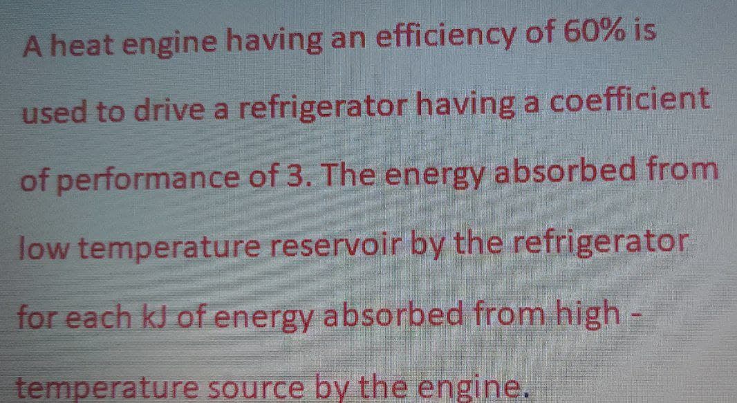 A heat engine having an efficiency of 60% is
used to drive a refrigerator having a coefficient
of performance of 3. The energy absorbed from
low temperature reservoir by the refrigerator
for each kJ of energy absorbed from high-
temperature source by the engine.