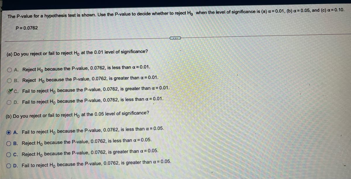 The P-value for a hypothesis test is shown. Use the P-value to decide whether to reject Ho when the level of significance is (a) a = 0.01, (b) a= 0.05, and (c) a=0.10.
P = 0.0762
(a) Do you reject or fail to reject Ho at the 0.01 level of significance?
O A. Reject H, because the P-value, 0.0762, is less than a=0.01.
O B. Reject Ho because the P-value, 0.0762, is greater than a = 0.01.
OC. Fail to reject H, because the P-value, 0.0762, is greater than a = 0.01.
O D. Fail to reject H, because the P-value, 0.0762, is less than a = 0.01.
(b) Do you reject or fail to reject Ho at the 0.05 level of significance?
O A. Fail to reject Ho because the P-value, 0.0762, is less than a = 0.05.
O B. Reject H, because the P-value, 0.0762, is less than a = 0.05.
O C. Reject H, because the P-value, 0.0762, is greater than a = 0.05.
O D. Fail to reject Ho because the P-value, 0.0762, is greater than a = 0.05.
