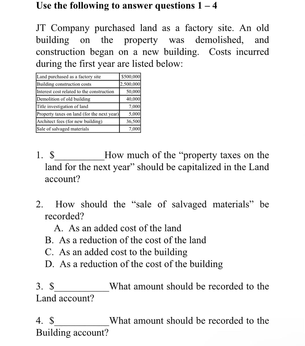 Use the following to answer questions 1 – 4
JT Company purchased land as a factory site. An old
building
construction began on a new building. Costs incurred
during the first year are listed below:
the
property
demolished, and
on
was
Land purchased as a factory site
Building construction costs
Interest cost related to the construction
Demolition of old building
|Title investigation of land
$500,000
2,500,000
50,000
40,000
7,000
5,000
Property taxes on land (for the next year)
Architect fees (for new building)
36,500
7,000
Sale of salvaged materials
1. $
land for the next year" should be capitalized in the Land
How much of the "property taxes on the
account?
How should the "sale of salvaged materials" be
recorded?
2.
A. As an added cost of the land
B. As a reduction of the cost of the land
C. As an added cost to the building
D. As a reduction of the cost of the building
3. $
What amount should be recorded to the
Land account?
4. $
What amount should be recorded to the
Building account?
