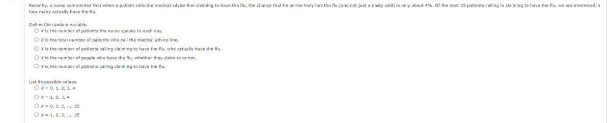 Recently, a nurse commented that when a patient calls the medical advice line claiming to have the flu, the chance that he or she truly has the flu (and not just a nasty cold) is only about 4%. Of the next 25 patients calling in claiming to have the flu, we are interested in
how many actually have the flu.
Define the random variable.
O x is the number of patients the nurse speaks to each day.
O x is the total number of patients who call the medical advice line.
O x is the number of patients calling claiming to have the flu, who actually have the flu.
O x is the number of people who have the flu, whether they claim to or not.
O is the number of patients calling claiming to have the flu.
List its possible values.
Ox = 0, 1, 2, 3, 4
O x = 1, 2, 3, 4
Ox = 0, 1, 2, ..., 25
O x = 1, 2, 3, ..., 25
