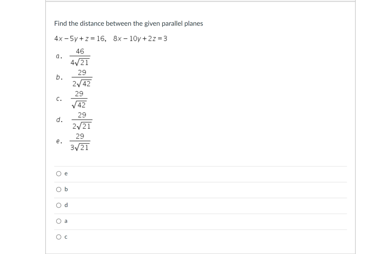 Find the distance between the given parallel planes
4x - 5y +z = 16, 8x – 10y + 2z = 3
46
a.
4/21
29
b.
2/42
29
c.
V42
29
d.
2/21
29
е.
3/21
b
d
a
Ос
