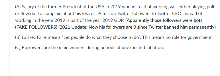 (A) Salary of the former President of the USA in 2019 who instead of working was either playing golf
or flew out to complain about his loss of 59 million Twitter followers to Twitter CEO instead of
working in the year 2019 is part of the year 2019 GDP. (Apparently those followers were bots
(FAKE FOLLOWERS) (2021 Update: Now his followers are 0 since Twitter banned him permanently)
(B) Laissez Faire means "Let people do what they choose to do". This means no role for government
(C) Borrowers are the main winners during periods of unexpected inflation.
