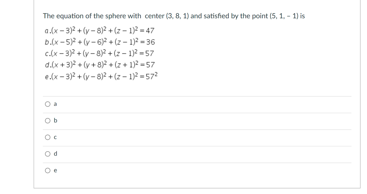 The equation of the sphere with center (3, 8, 1) and satisfied by the point (5, 1, - 1) is
a.(x – 3)2 + (y – 8)2 + (z – 1)2 = 47
b.(x - 5)2 + (y – 6)2 + (z – 1)2 = 36
c.(x – 3)2 + (y – 8)² + (z – 1)2 = 57
d.(x +3)2 + (y + 8)2 + (z + 1)2 = 57
e.(x – 3)2 + (y – 8)2 + (z – 1)2 = 572
a
O b
C
