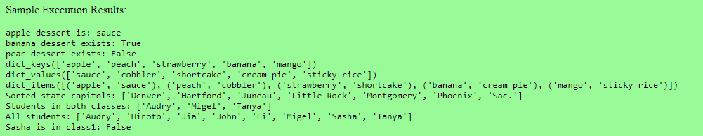 Sample Execution Results:
apple dessert is: sauce
banana dessert exists: True
pear dessert exists: False
dict_keys (['apple', 'peach', 'strawberry', 'banana', 'mango'])
dict_values(['sauce', 'cobbler', 'shortcake', 'cream pie', 'sticky rice'])
dict_items ([('apple', 'sauce'), ('peach', 'cobbler'), ('strawberry', 'shortcake'), ('banana', 'cream pie'), ('mango', 'sticky rice')])
Sorted state capitols: ['Denver', 'Hartford', 'Juneau', 'Little Rock', 'Montgomery', 'Phoenix', 'Sac.']
Students in both classes: ['Audry', 'Migel', 'Tanya']
All students: ['Audry', 'Hiroto', 'Jia', 'John', 'Li', 'Migel', 'Sasha', 'Tanya']
Sasha is in class1: False