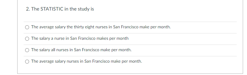 2. The STATISTIC in the study is
The average salary the thirty eight nurses in San Francisco make per month.
The salary a nurse in San Francisco makes per month
O The salary all nurses in San Francisco make per month.
The average salary nurses in San Francisco make per month.

