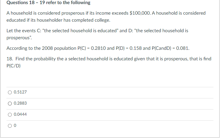 Questions 18 - 19 refer to the following
A household is considered prosperous if its income exceeds $100,000. A household is considered
educated if its householder has completed college.
Let the events C: "the selected household is educated" and D: "the selected household is
prosperous".
According to the 2008 population P(C) = 0.2810 and P(D) = 0.158 and P(CandD) = 0.081.
18. Find the probability the a selected household is educated given that it is prosperous, that is find
P(C/D)
0.5127
0.2883
0.0444
