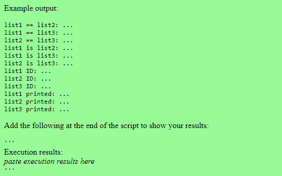 Example output:
list1= list2:
list1 == list3:
list2 == list3:
list1 is list2:
list1 is list3:
list2 is list3:
list1 ID:
list2 ID: ...
list3 ID: ...
list1 printed:
list2 printed:
list3 printed:
Add the following at the end of the script to show your results:
Execution results:
paste execution results here