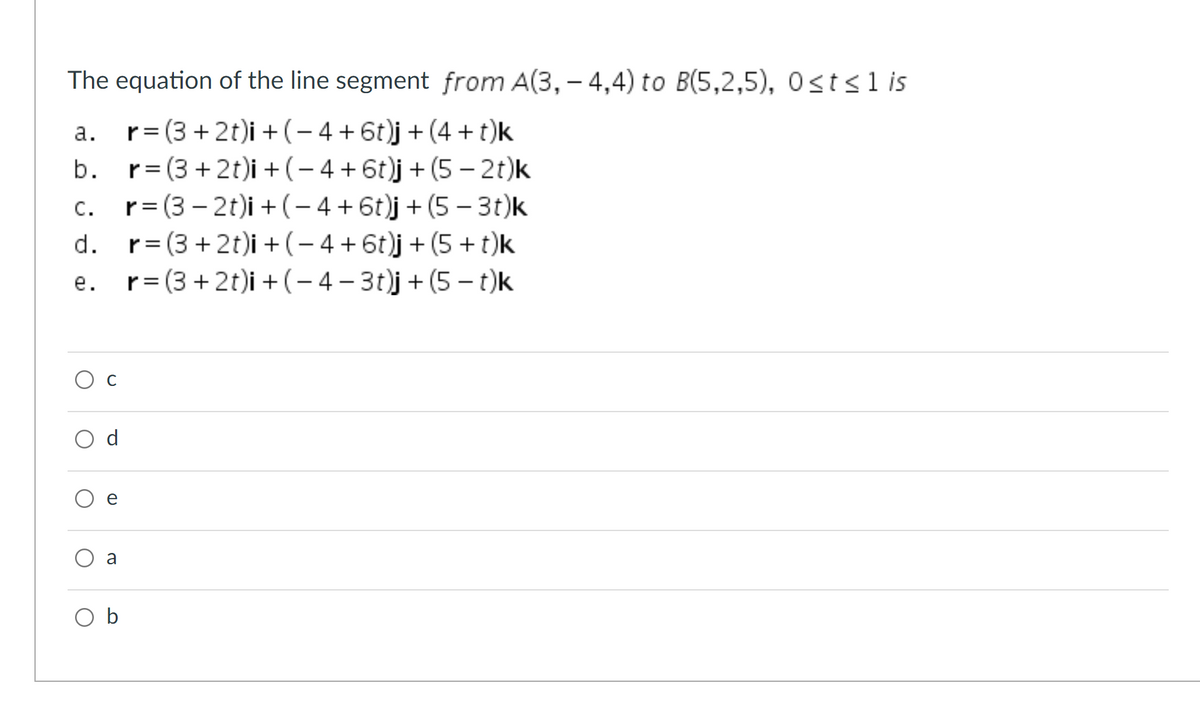 The equation of the line segment from A(3, – 4,4) to B(5,2,5), 0sts1 is
а.
r= (3 + 2t)i + (– 4 + 6t)j+ (4 + t)k
r= (3 +2t)i + (-4 + 6t)j + (5 – 2t)k
c. r= (3 – 2t)i +(- 4+6t)j+ (5- 3t)k
d. r= (3 + 2t)i + (- 4 + 6t)j + (5 + t)k
r= (3 + 2t)i + (- 4 – 3t)j+ (5 – t)k
b.
С.
%3D
е.
Ос
d
a
O b
