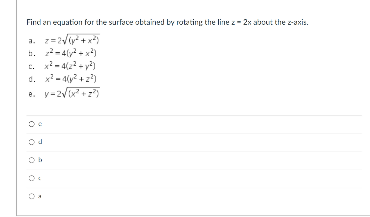 Find an equation for the surface obtained by rotating the line z = 2x about the z-axis.
z = 2V (y2 + x?)
b. z? = 4(y2 + x²)
x² = 4(z² + y²)
а.
c.
d. x? = 4(y² + z²)
y =2/(x² + z²)
С.
е.
O b
Ос
a
