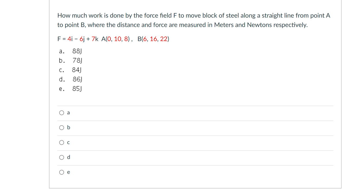 How much work is done by the force field F to move block of steel along a straight line from point A
to point B, where the distance and force are measured in Meters and Newtons respectively.
F = 4i - 6j + 7k A(0, 10, 8), B(6, 16, 22)
а.
88J
b. 78J
С.
84J
d. 86J
е.
85J
a
O b
Ос
d
e
