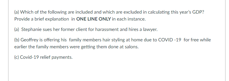 (a) Which of the following are included and which are excluded in calculating this year's GDP?
Provide a brief explanation in ONE LINE ONLY in each instance.
(a) Stephanie sues her former client for harassment and hires a lawyer.
(b) Geoffrey is offering his family members hair styling at home due to COVID -19 for free while
earlier the family members were getting them done at salons.
(c) Covid-19 relief payments.
