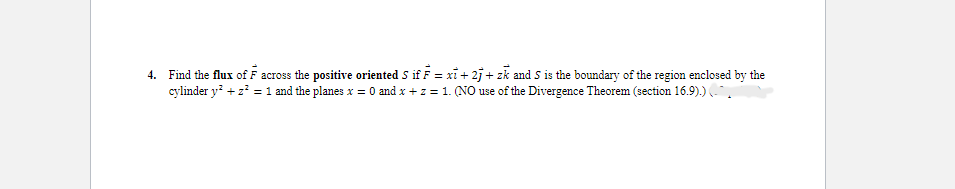 4. Find the flux of F across the positive oriented S if F = xi +2j + zk and S is the boundary of the region enclosed by the
cylinder y² + z² = 1 and the planes x = 0 and x + z = 1. (NO use of the Divergence Theorem (section 16.9).) (
