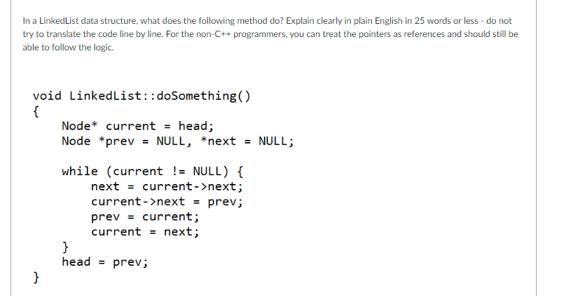 In a LinkedList data structure, what does the following method do? Explain clearly in plain English in 25 words or less - do not
try to translate the code line by line. For the non-C++ programmers, you can treat the pointers as references and should still be
able to follow the logic.
void LinkedList::doSomething ()
{
}
Node* current = head;
Node *prev = NULL, *next =
while (current != NULL) {
next current->next;
current->next = prev;
prev = current;
current = next;
}
head = prev;
NULL;