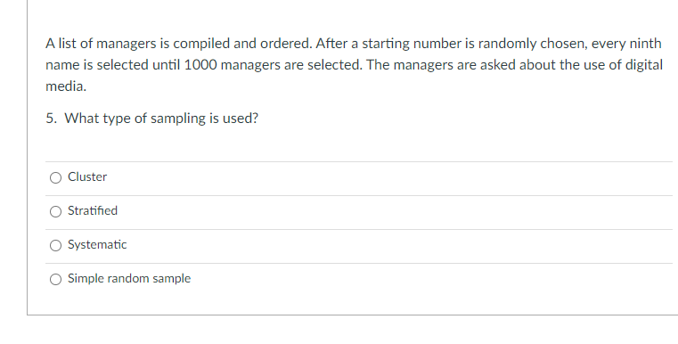 A list of managers is compiled and ordered. After a starting number is randomly chosen, every ninth
name is selected until 1000 managers are selected. The managers are asked about the use of digital
media.
5. What type of sampling is used?
O Cluster
Stratified
O Systematic
O Simple random sample
