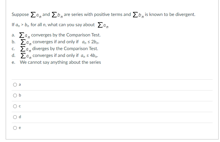 Suppose Ea, and Eb, are series with positive terms and Eb, is known to be divergent.
If a, > b, for all n, what can you say about Ea,
a. Ea, converges by the Comparison Test.
b. Ea, converges if and only if a, s 2bn.
c. Ea, diverges by the Comparison Test.
d. Ea, converges if and only if a, s 4bn-
е.
We cannot say anything about the series
a
O e
b.
