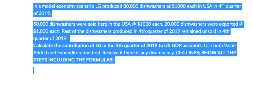 In a model economy scenario LG produced 80,000 dishwashers at $1000 each in USA in 4th quarter
of 2019.
50,000 dishwashers were sold here in the USA @ $1000 each. 20,000 dishwashers were exported @
$1,000 each. Rest of the dishwashers produced in 4th quarter of 2019 remained unsold in 4th
quarter of 2019.
Calculate the contribution of LG in the 4th quarter of 2019 to US GDP accounts. Use both Value
Added and Expenditure method. Resolve if there is any discrepancy. (3-4 LINES; SHOW ALL THE
STEPS INCLUDING THE FORMULAS)
