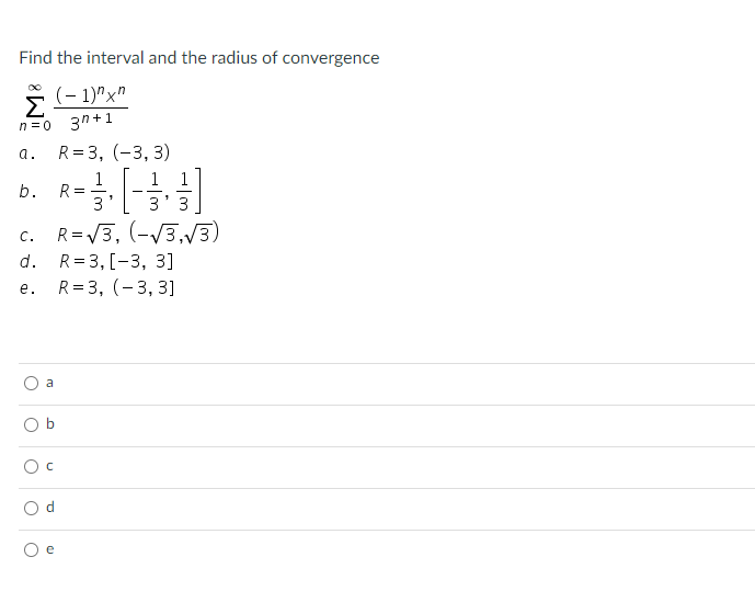 Find the interval and the radius of convergence
(- 1)"x"
Σ
3h +1
n = 0
a.
R= 3, (-3, 3)
1
R =
3
b.
3
c. R=V3, (-V3./3)
R= 3, [-3, 3]
R= 3, (-3, 3]
с.
d.
е.
a
O b
e
