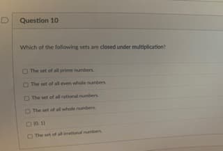 D
Question 10
Which of the following sets are closed under multiplication?
The set of all prime numbers.
The set of all even whole numbers
The set of all rational numbers
The set of all whole numbers
□ 10, 11
The set of all irrational numbers