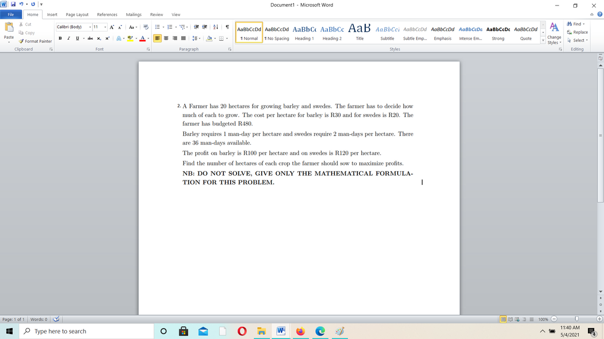 Document1 - Microsoft Word
File
Home
Insert
Page Layout
References
Mailings
Review
View
* Cut
A Find -
Calibri (Body)
- A A
:=
三,年,章 外
11
Aa
AaBbCcDd AaBbCcDd AaBbC AaBbCc AaB AaBbCci AaBbCcDd AaBbCcDd AaBbCcDa AaBbCcDc AaBbCcDd
e Copy
ae Replace
Paste
B
V Format Painter
U - abe x, x'
I Normal
I No Spacing Heading 1
Heading 2
Subtle Emp.
Change
Title
Subtitle
Emphasis
Intense Em...
Strong
Quote
A Select -
Styles -
Clipboard
Font
Paragraph
Styles
Editing
2. A Farmer has 20 hectares for growing barley and swedes. The farmer has to decide how
much of each to grow. The cost per hectare for barley is R30 and for swedes is R20. The
farmer has budgeted R480.
Barley requires 1 man-day per hectare and swedes require 2 man-days per hectare. There
are 36 man-days available.
The profit on barley is R100 per hectare and on swedes is R120 per hectare.
Find the number of hectares of each crop the farmer should sow to maximize profits.
NB: DO NOT SOLVE, GIVE ONLY THE MATHEMATICAL FORMULA-
TION FOR THIS PROBLEM.
Page: 1 of 1
Words: 0
100%
O Type here to search
W
11:40 AM
5/4/2021
> « o » +
