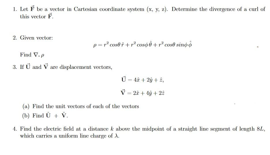1. Let F be a vector in Cartesian coordinate system (x, y, z). Determine the divergence of a curl of
this vector F.
2. Given vector:
p= r² cos0 î + p² coso Ô + r² cos0 sino o
Find V. p
3. If U and V are displacement vectors,
U = 4â + 2ý + 2,
V = 2â + 4ỹ +2£
(a) Find the unit vectors of each of the vectors
(b) Find Û + V.
4. Find the electric field at a distance k above the midpoint of a straight line segment of length 8L,
which carries a uniform line charge of A.
