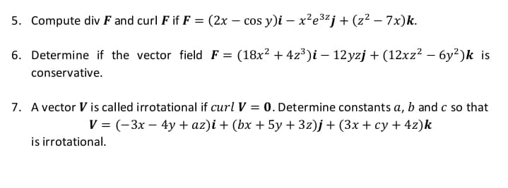 5. Compute div F and curl F if F = (2x – cos y)i – x²e3²j+ (z² – 7x)k.
6. Determine if the vector field F = (18x2 + 4z³)i – 12yzj + (12xz2 – 6y²)k is
conservative.
7. A vector V is called irrotational if curl V = 0. Determine constants a, b and c so that
V = (-3x – 4y + az)i + (bx + 5y + 3z)j + (3x + cy + 4z)k
is irrotational.
