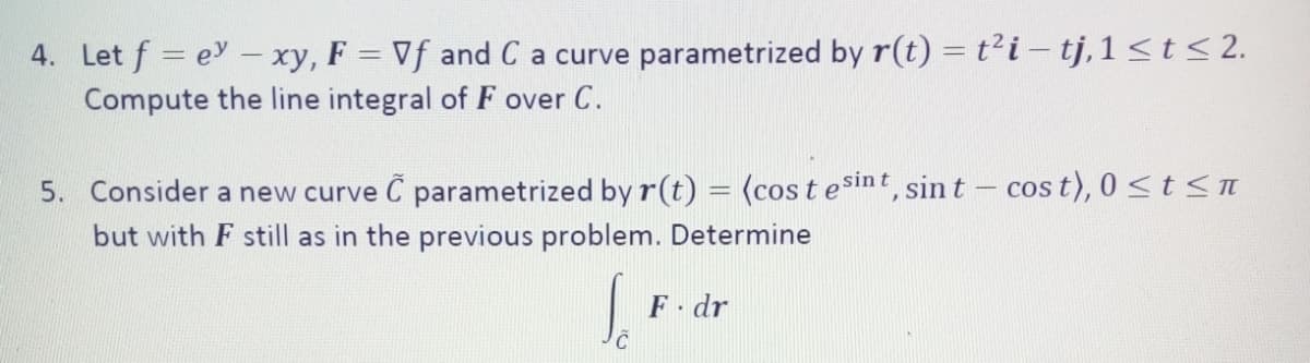 4. Let f = e - xy, F = Vf and C a curve parametrized by r(t) =t?i – tj,1<t < 2.
Compute the line integral of F over C.
5. Consider a new curve Č parametrized by r(t) = (cos t esint, sin t – cos t), 0<t<n
but with F still as in the previous problem. Determine
COS
F dr
