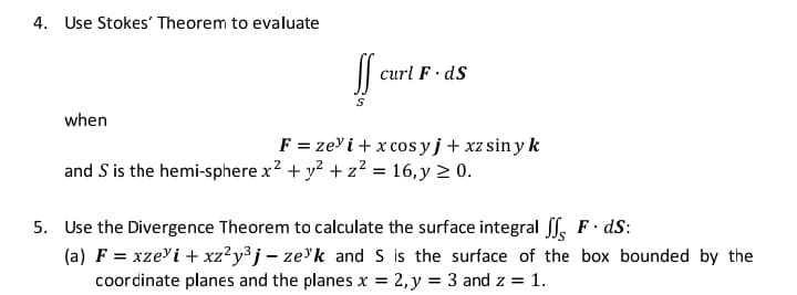 4. Use Stokes' Theorem to evaluate
curl F· dS
when
F = zey i + x cosyj+xz sin y k
and S is the hemi-sphere x? + y? + z? = 16,y > 0.
5. Use the Divergence Theorem to calculate the surface integral ff. F dS:
(a) F = xze'i + xz²y³ j – ze'k and S is the surface of the box bounded by the
coordinate planes and the planes x = 2, y = 3 and z = 1.

