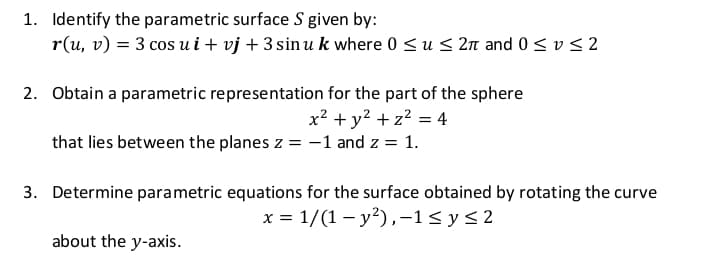 1. Identify the parametric surface S given by:
r(u, v) = 3 cos ui+ vj + 3 sin u k where 0 <u < 2n and 0< v < 2
2. Obtain a parametric representation for the part of the sphere
x? + y? + z? = 4
that lies between the planes z = -1 and z = 1.
3. Determine parametric equations for the surface obtained by rotating the curve
x = 1/(1 – y?),-1< y<2
about the y-axis.

