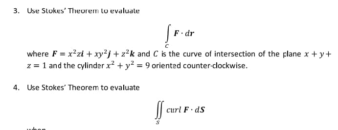 3. Use Stokes' Theorem to evaluate
F· dr
where F = x²zi + xy²j + z?k and C is the curve of intersection of the plane x + y+
z = 1 and the cylinder x2 + y? = 9 oriented counter-clockwise.
4. Use Stokes' Theorem to evaluate
|| curl F dS
whon
