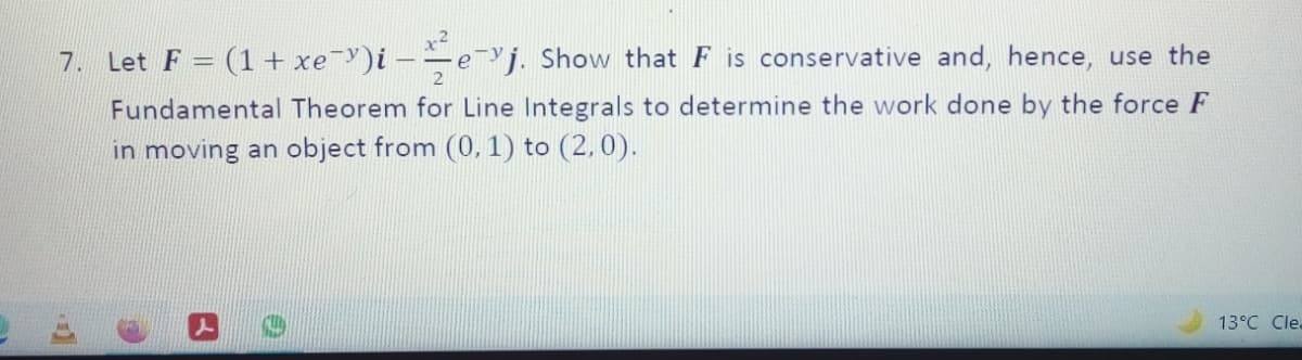 x²
7. Let F = (1 + xe-)i –
Y j. Show that F is conservative and, hence, use the
Fundamental Theorem for Line Integrals to determine the work done by the force F
in moving an object from (0, 1) to (2,0).
13°C Clea
