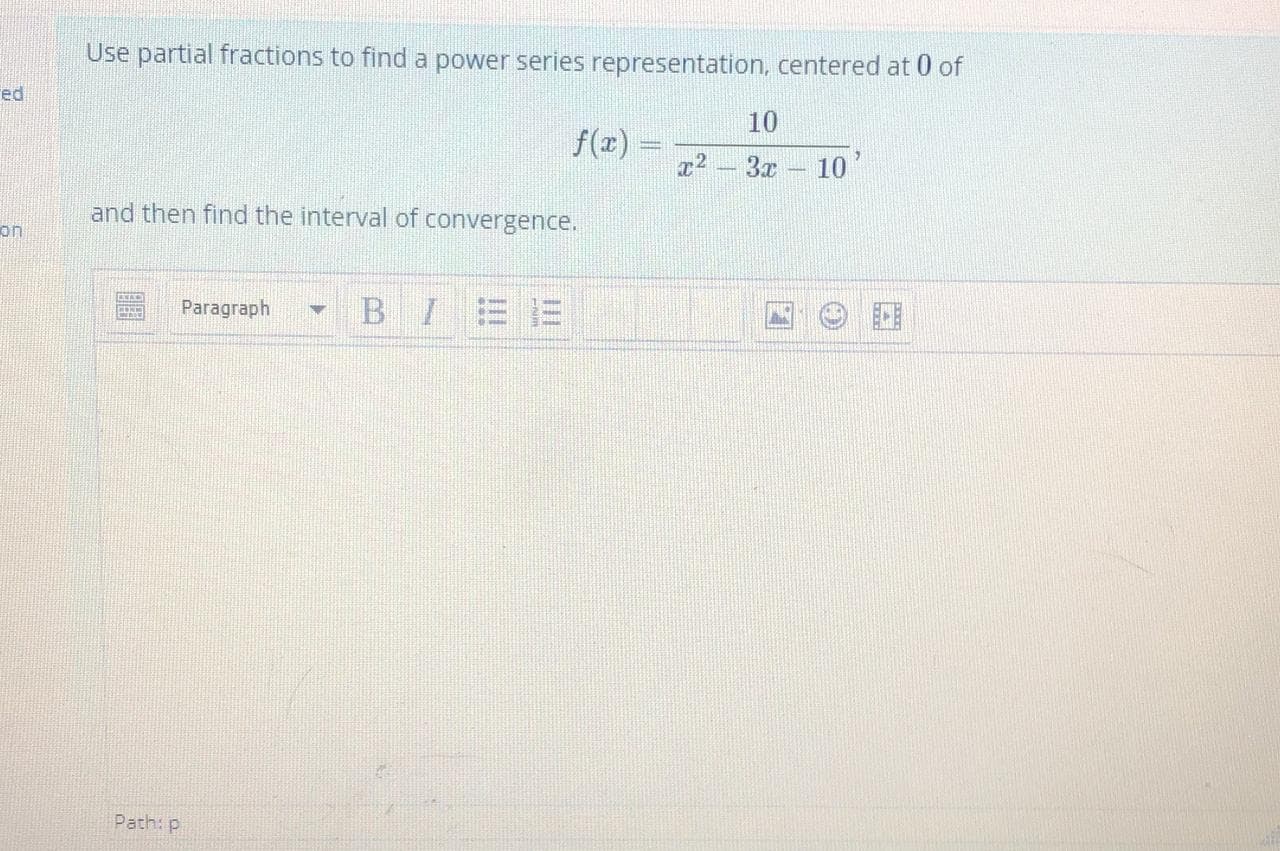 Use partial fractions to find a power series representation, centered at 0 of
10
f(x) =
x2 - 3x 10
and then find the interval of convergence.
