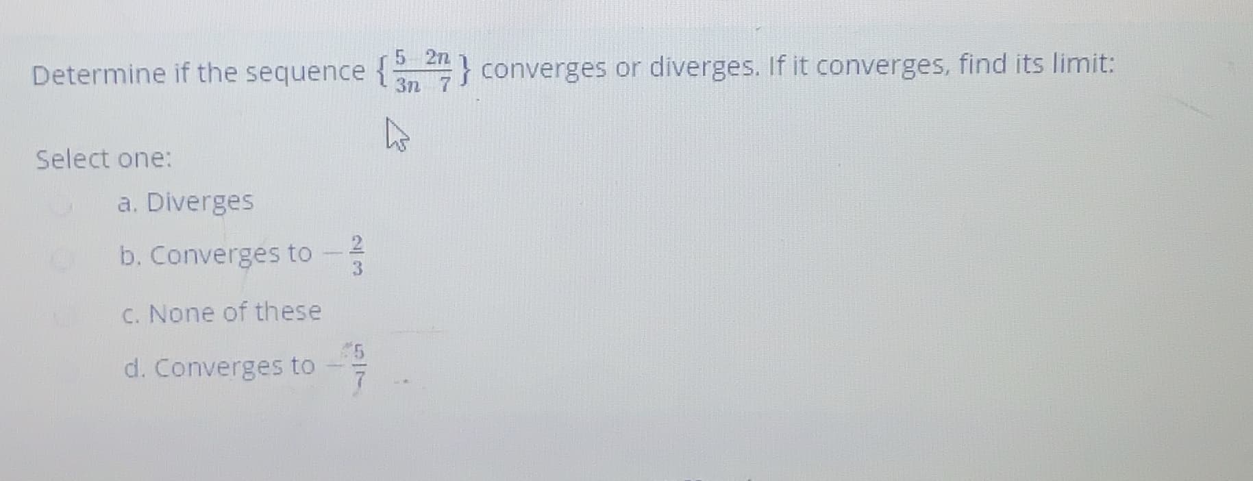 5 2n
Determine if the sequence {4} converges or diverges. If it converges, find its limit:
3n 7
Select one:
a. Diverges
b. Converges to -
C. None of these
d. Converges to
1/5

