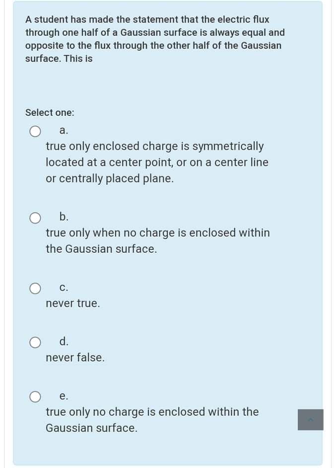 A student has made the statement that the electric flux
through one half of a Gaussian surface is always equal and
opposite to the flux through the other half of the Gaussian
surface. This is
Select one:
a.
true only enclosed charge is symmetrically
located at a center point, or on a center line
or centrally placed plane.
b.
true only when no charge is enclosed within
the Gaussian surface.
c.
never true.
d.
never false.
е.
true only no charge is enclosed within the
Gaussian surface.
