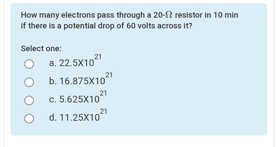How many electrons pass through a 20-S resistor in 10 min
if there is a potential drop of 60 volts across it?
Select one:
21
a. 22.5X10
21
b. 16.875X10
21
c. 5.625X10
21
d. 11.25X10
