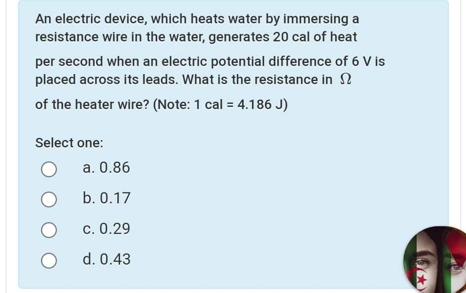 An electric device, which heats water by immersing a
resistance wire in the water, generates 20 cal of heat
per second when an electric potential difference of 6 V is
placed across its leads. What is the resistance in 2
of the heater wire? (Note: 1 cal = 4.186 J)
Select one:
a. 0.86
b. 0.17
c. 0.29
d. 0.43
