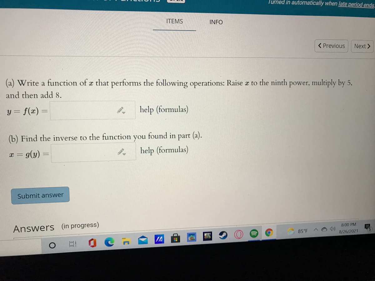 Turned in automatically when late period ends.
ITEMS
INFO
< Previous
Next >
(a) Write a function of a that performs the following operations: Raise æ to the ninth power, multiply by 5,
and then add 8.
y = f(x) =
help (formulas)
(b) Find the inverse to the function
you
found in part (a).
a = g(y) =
help (formulas)
Submit answer
Answers (in progress)
8:00 PM
85°F
8/26/2021
IA
