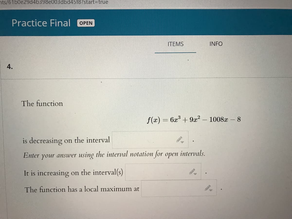 nts/61b0e29d4b398e003dbd4518?start3Dtrue
Practice Final
ОPEN
ITEMS
INFO
The function
f(x) = 6x + 9? .
1008х-8
is decreasing on the interval
intervals.
Enter your answer using the interval notation for open
It is increasing on the interval(s)
The function has a local maximum at
