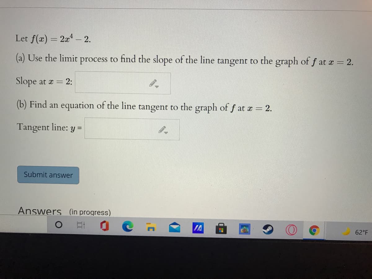 Let f(x) = 2x - 2.
%3D
(a) Use the limit process to find the slope of the line tangent to the graph of f at a = 2.
Slope at a = 2:
(b) Find an equation of the line tangent to the graph of f at a 2.
Tangent line: y =
Submit answer
Answers in progress)
IA
62°F
C
