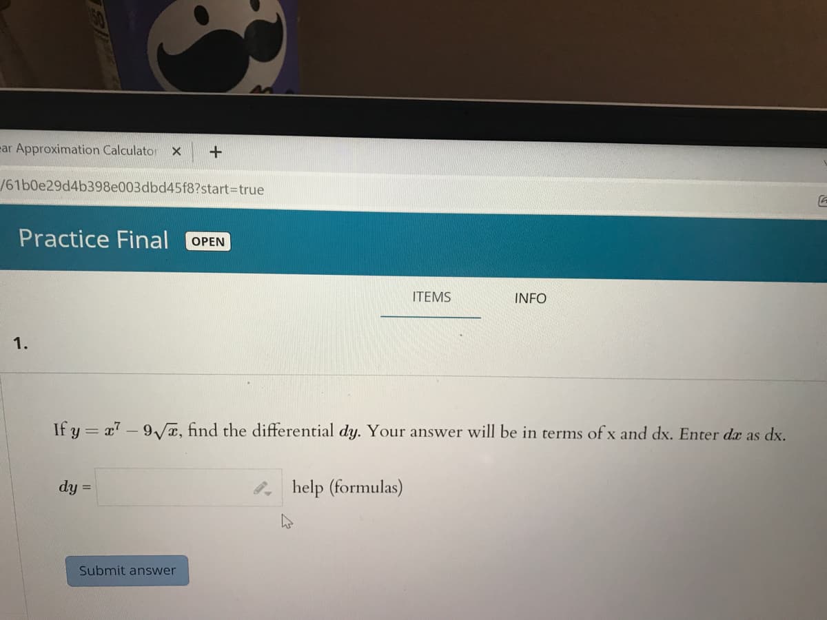 ear Approximation Calculator
/61b0e29d4b398e003dbd45f8?start%3Dtrue
Practice Final
OPEN
ITEMS
INFO
1.
If y = x7-9/T, find the differential dy. Your answer will be in terms of x and dx. Enter da as dx.
dy
help (formulas)
Submit answer
