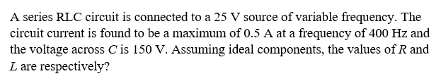 A series RLC circuit is connected to a 25 V source of variable frequency. The
circuit current is found to be a maximum of 0.5 A at a frequency of 400 Hz and
the voltage across C is 150 V. Assuming ideal components, the values of R and
L are respectively?
