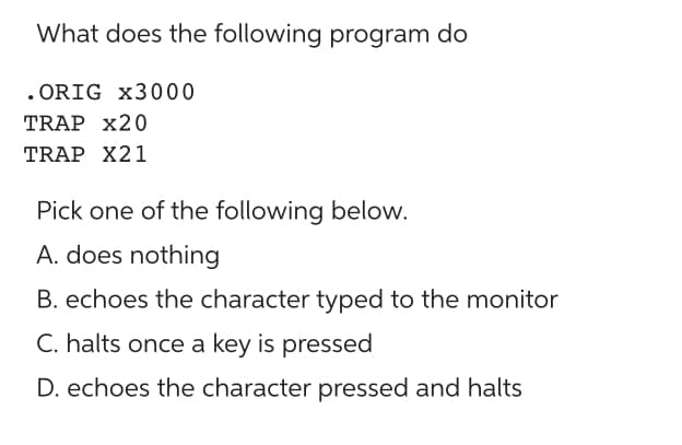 What does the following program do
.ORIG x3000
TRAP X20
TRAP X21
Pick one of the following below.
A. does nothing
B. echoes the character typed to the monitor
C. halts once a key is pressed
D. echoes the character pressed and halts